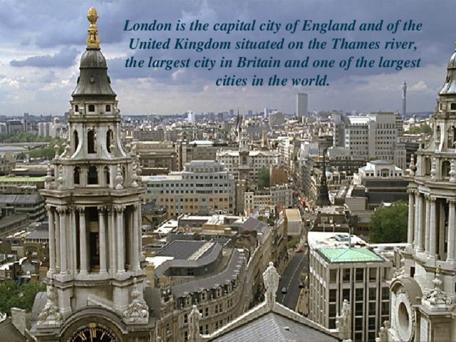 London is the capital city of England and of the United Kingdom situated on the Thames river, the largest city in Britain and one of the largest cities in the world.
