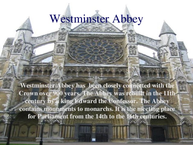 Westminster Abbey Westminster Abbey has been closely connected with the Crown over 900 years. The Abbey was rebuilt in the 11th century by a king Edward the Confessor. The Abbey contains monuments to monarchs. It is the meeting place for Parliament from the 14th to the 16th centuries.
