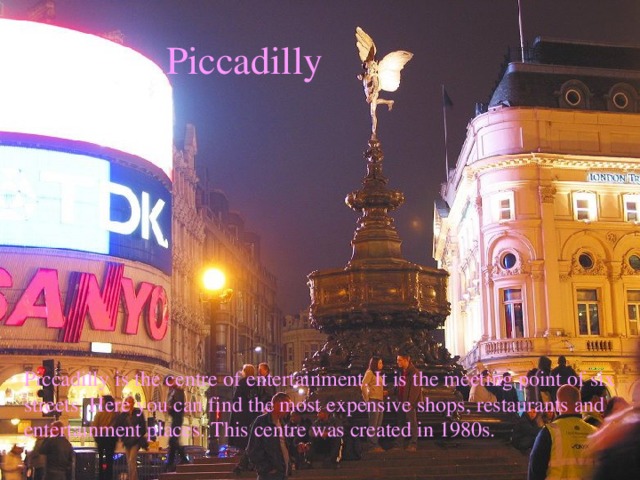 Piccadilly Piccadilly is the centre of entertainment. It is the meeting point of six streets. Here you can find the most expensive shops, restaurants and entertainment places. This centre was created in 1980s.