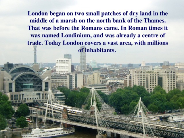 London began on two small patches of dry land in the middle of a marsh on the north bank of the Thames. That was before the Romans came. In Roman times it was named Londinium, and was already a centre of trade. Today London covers a vast area, with millions of inhabitants.