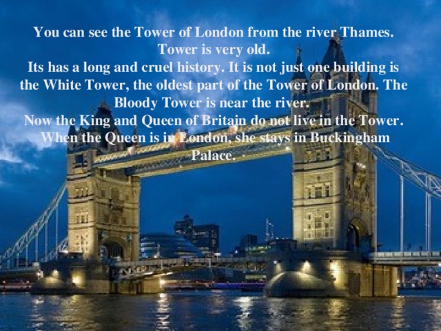 You can see the Tower of London from the river Thames. Tower is very old. Its has a long and cruel history. It is not just one building is the White Tower , the oldest part of the Tower of London. The Bloody Tower is near the river. Now the King and Queen of Britain do not live in the Tower .  When the Queen is in London , she stays in Buckingham Palace.