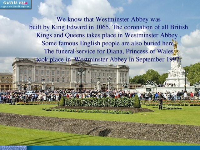 We know that Westminster Abbey was built by King Edward in 1065. The coronation of all British Kings and Queens takes place in Westminster Abbey . Some famous English people are also buried here. The funeral service for Diana , Princess of Wales took place in  Westminster Abbey in September 1997.