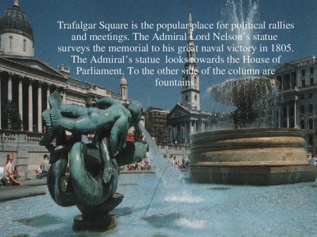 Trafalgar Square is the popular place for political rallies and meetings. The Admiral Lord Nelson’s statue surveys the memorial to his great naval victory in 1805. The Admiral’s statue looks towards the House of Parliament. To the other side of the column are fountains.