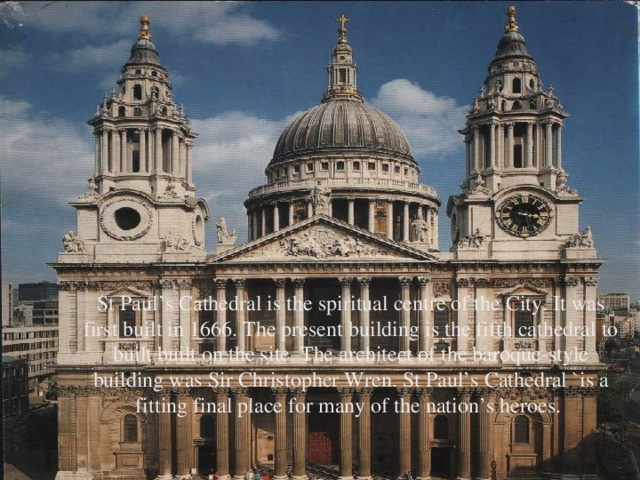 St Paul’s Cathedral is the spiritual centre of the City. It was first built in 1666. The present building is the fifth cathedral to built built on the site. The architect of the baroque-style building was Sir Christopher Wren. St Paul’s Cathedral `is a fitting final place for many of the nation’s heroes.