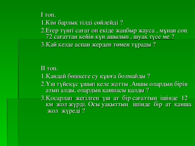 І топ. 1.Кім барлық тілді сөйлейді ? 2.Егер түнгі сағат он екіде жаңбыр жауса , мұнан соң 72 сағаттан кейін күн ашылып , шуақ түсе ме ? 3.Қай кезде аспан жерден төмен тұрады ? ІІ топ. 1.Қандай бөшкеге су құюға болмайды ? 2.Үш түйеқұс ұшып келе жатты .Аңшы олардың бірін атып алды, олардың қаншасы қалды ? 3.Қосарлап жегілген үш ат бір сағаттың ішінде 12 км жол жүрді. Осы уақыттың ішінде бір ат қанша жол жүреді ?