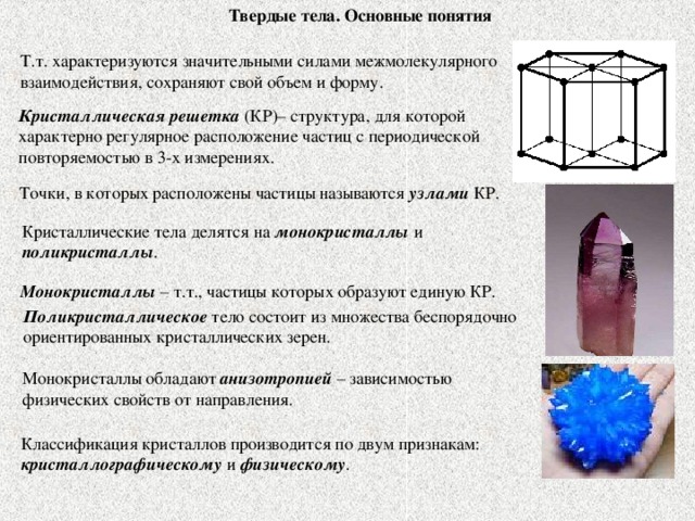 Твердые тела. Основные понятия Т.т. характеризуются значительными силами межмолекулярного взаимодействия, сохраняют свой объем и форму. Кристаллическая решетка (КР)– структура, для которой характерно регулярное расположение частиц с периодической повторяемостью в 3-х измерениях. Точки, в которых расположены частицы называются узлами КР. Кристаллические тела делятся на монокристаллы и поликристаллы . Монокристаллы – т.т., частицы которых образуют единую КР. Поликристаллическое тело состоит из множества беспорядочно ориентированных кристаллических зерен. Монокристаллы обладают анизотропией – зависимостью физических свойств от направления. Классификация кристаллов производится по двум признакам: кристаллографическому и физическому .