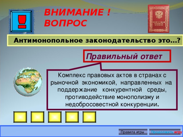 Комплекс правовых актов в странах с рыночной экономикой, направленных на поддержание конкурентной среды, противодействие монополизму и недобросовестной конкуренции . ВНИМАНИЕ ! ВОПРОС  Антимонопольное законодательство это…?  Правильный ответ Правила игры Продолжить игру