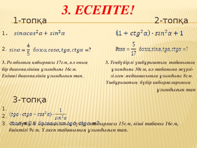 3. Есепте!  1-топқа 2-топқа 1 . 1. 2. 2.  3. Ромбының қабырғасы 17см, ал оның 3. Теңбүйірлі үшбұрыштың табанының бір диагоналінінң ұзындығы 16см. ұзындығы 30см, ал табанына жүргі- Екінші диагоналінің ұзындығын тап. зілген медианасының ұзындығы 8см.  Үшбұрыштың бүйір қабырғаларының ұзындығын тап   3-топқа 1. 2. 3. Теңбүйірлі трапецияның бүйір мқабырғасы 15см, кіші табаны 16см, биіктігі 9см. Үлкен табанының ұзындығын тап.