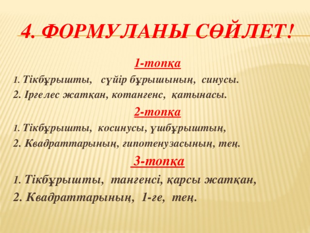 4. Формуланы сөйлет! 1-топқа 1. Тікбұрышты, сүйір бұрышының, синусы. 2. Іргелес жатқан, котангенс, қатынасы. 2-топқа 1. Тікбұрышты, косинусы, үшбұрыштың, 2. Квадраттарының, гипотенузасының, тең.  3-топқа 1. Тікбұрышты, тангенсі, қарсы жатқан, 2. Квадраттарының, 1-ге, тең.