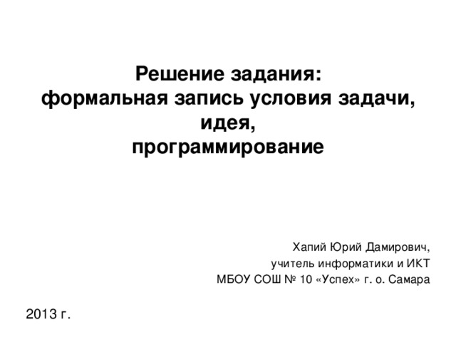 Решение задания:  формальная запись условия задачи,  идея,  программирование Хапий Юрий Дамирович, учитель информатики и ИКТ МБОУ СОШ № 10 «Успех» г. о. Самара 2013 г.