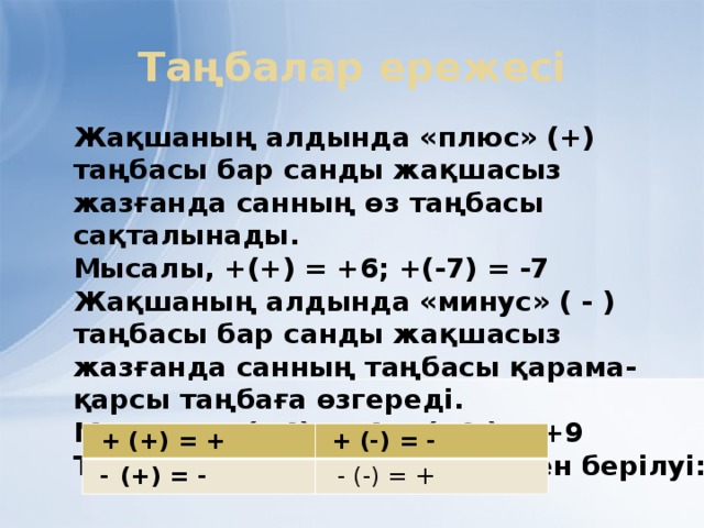 Таңбалар ережесі Жақшаның алдында «плюс» (+) таңбасы бар санды жақшасыз жазғанда санның өз таңбасы сақталынады. Мысалы, +(+) = +6; +(-7) = -7 Жақшаның алдында «минус» ( - ) таңбасы бар санды жақшасыз жазғанда санның таңбасы қарама-қарсы таңбаға өзгереді. Мысалы ,- (+4) = -4; - (- 9 ) = +9 Таңбалар ережесінің кестемен берілуі:   + (+) = +  -  (+) = -   + (-) = -   - (-) = +