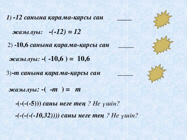 1) - 12 санына қарама-қарсы сан ____ 12 жазылуы: -(-12) = 12 2) -10,6 санына қарама-қарсы сан  _____  10,6   жазылуы: -( -10,6 ) = 10,6 3) - т санына қарама-қарсы сан  _____ т  жазылуы : -( - т ) = т  -(-(-(-5))) саны неге тең ? Не үшін?  -(-(-(-(-10,32)))) саны неге тең ? Не үшін?