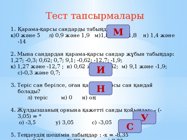 Тест тапсырмалары М Қарама-қарсы сандарды табыңдар: к)0 және 5 л) 0,9 және 1,9 м)1,8 және -1,8 н) 1,4 және -14 2. Мына сандардан қарама-қарсы сандар жұбын табыңдар: 1,27; -0,3; 0,62; 0,7; 9,1; -0,62; -12,7; -1,9; к) 1,27 және -12,7 ; и) 0,62 және -0,62; м) 9,1 және -1,9; с)-0,3 және 0,7; 3. Теріс сан берілсе, оған қарама-қарсы сан қандай болады?  л) теріс м) 0 н) оң 4. Жұлдызшаның орнына қажетті санды қойыңдар: - (- 3,05) = *  о) -3,5 у) 3,05 с) -3,05 5. Теңдеудің шешімін табыңдар : -х = -8,35  а) -8,35 б) 83,5 с) 8,35 И Н У С