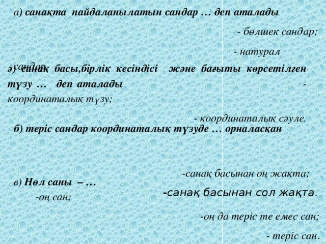 а ) санақта пайдаланылатын сандар … деп аталады  - бөлшек сандар;  - натурал сандар . ә) санақ басы,бірлік кесіндісі және бағыты көрсетілген түзу … деп аталады - координаталық түзу; - координаталық сәуле.  б) теріс сандар координаталық түзуде … орналасқан -санақ басынан оң жақта; -санақ басынан сол жақта . в) Нөл саны – …   -оң сан;  -оң да теріс те емес сан;  - теріс сан .