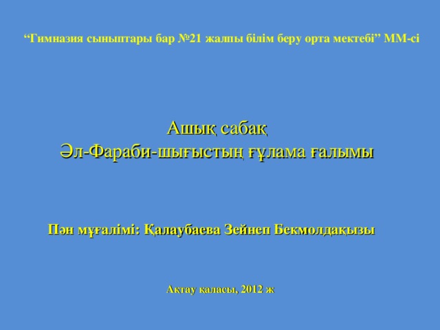 “ Гимназия сыныптары бар №21 жалпы білім беру орта мектебі” ММ-сі Ашық сабақ Әл-Фараби-шығыстың ғұлама ғалымы Пән мұғалімі: Қалаубаева Зейнеп Бекмолдақызы Ақтау қаласы, 2012 ж