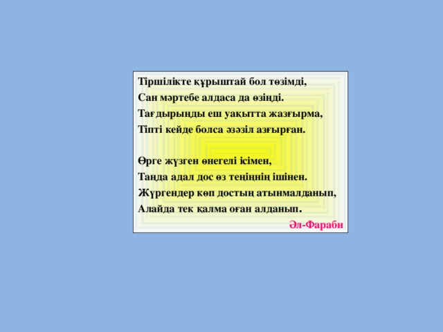 Тіршілікте құрыштай бол төзімді, Сан мәртебе алдаса да өзіңді. Тағдырыңды еш уақытта жазғырма, Тіпті кейде болса әзәзіл азғырған.   Өрге жүзген өнегелі ісімен, Таңда адал дос өз теңіңнің ішінен. Жүргендер көп достың атынмалданып, Алайда тек қалма оған алданып . Әл-Фараби