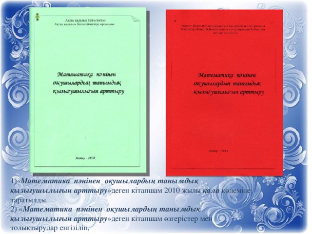 1)« Математика пәнінен оқушылардың танымдық қызығушылығын арттыру »деген кітапшам 2010 жылы қала  көлеміне таратылды. 2) « Математика пәнінен оқушылардың танымдық қызығушылығын арттыру »деген кітапшам өзгерістер мен толықтырулар енгізіліп,  2014 жылы облыс көлеміне таратылуда.