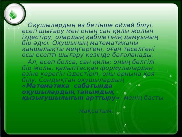 Оқушылардың өз бетінше ойлай білуі, есеп шығару мен оның сан қилы жолын іздестіру, олардың қабілетінің дамуының бір әдісі. Оқушының математиканы қаншалықты меңгергені, оған төселгені осы есепті шығару кезінде бағаланады.  Ал, есеп болса, сан қилы; оның белгілі бір жолы, қалыптасқан формулалардан өзіне керегін іздестіріп, оны орнына қоя білу. Сондықтан оқушылардың « Математика сабағында оқушылардың танымдық қызығушылығын арттыру » менің басты  мақсатым.