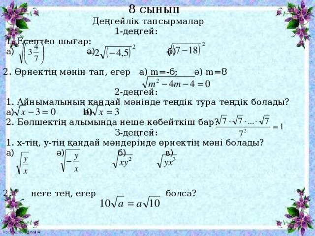 8 сынып   Деңгейлік тапсырмалар  1-деңгей:  1. Есептеп шығар:  а) ә) б) 2. Өрнектің мәнін тап, егер а) m=-6; ә) m=8  2-деңгей:    1. Айнымалының қандай мәнінде теңдік тура теңдік болады?  а) ә)  2. Бөлшектің алымында неше көбейткіш бар?  3-деңгей:  1. x-тің, y-тің қандай мәндерінде өрнектің мәні болады?  а) ә) б) в) 2. неге тең, егер   болса?