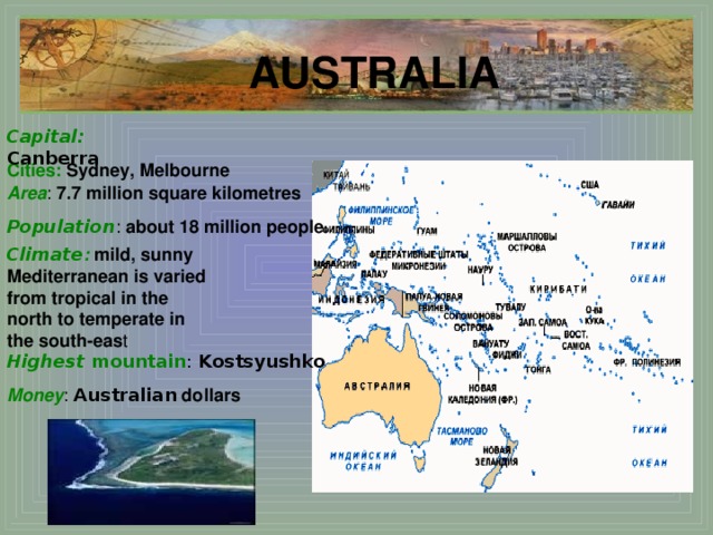 AUSTRALIA Capital : Canberra Cities:  Sydney, Melbourne Area : 7.7 million square kilometres  Population : about 18 million people Climate :  mild, sunny Mediterranean is varied from tropical in the north to temperate in the south-eas t Highest mountain : Kostsyushko Money :  Australian dollars