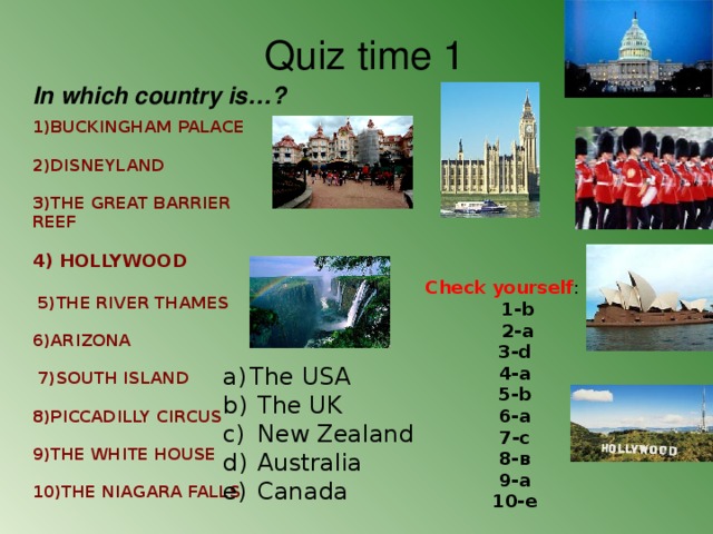                                  1)BUCKINGHAM PALACE 2)DISNEYLAND 3)THE GREAT BARRIER REEF  4) HOLLYWOOD   5)THE RIVER THAMES 6)ARIZONA   7)SOUTH ISLAND  8)PICCADILLY CIRCUS  9)THE WHITE HOUSE 10)THE NIAGARA FALLS                                Quiz time 1 In which country is…? Check yourself :  1-b  2-a 3-d 4-a 5-b 6-a 7-c 8- в 9-a 10-e