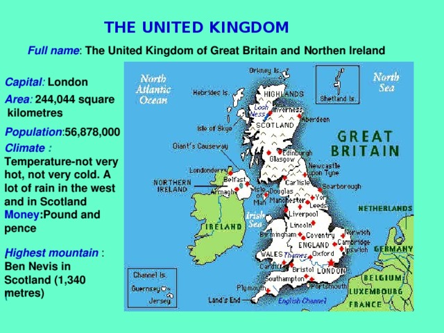 THE UNITED KINGDOM Full name : The United Kingdom of Great Britain and Northen Ireland Capital : London Area :  244,044 square  kilometres  Population : 56,878,000  Climate :  Temperature-not very hot, not very cold. A lot of rain in the west and in Scotland Money :Pound and pence                       .                         ( Highest mountain : Ben Nevis in Scotland (1,340 metres)