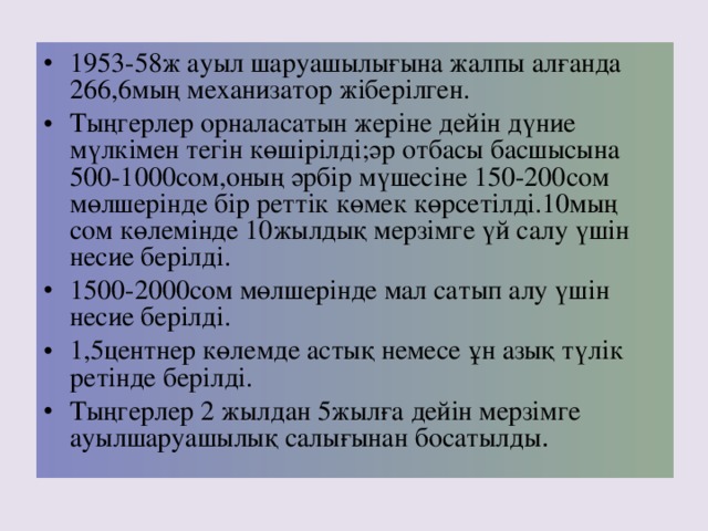 1953-58 ж ауыл шаруашылығына жалпы алғанда 266,6 мың механизатор жіберілген. Тыңгерлер орналасатын жеріне дейін дүние мүлкімен тегін көшірілді;әр отбасы басшысына 500-1000 сом,оның әрбір мүшесіне 150-200 сом мөлшерінде бір реттік көмек көрсетілді. 10 мың сом көлемінде 10 жылдық мерзімге үй салу үшін несие берілді. 1500-2000 сом мөлшерінде мал сатып алу үшін несие берілді. 1,5 центнер көлемде астық немесе ұн азық түлік ретінде берілді. Тыңгерлер 2 жылдан 5 жылға дейін мерзімге ауылшаруашылық салығынан босатылды .