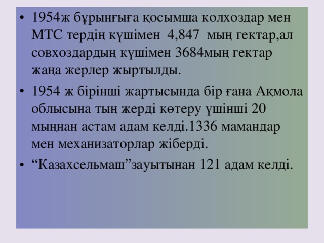 1954ж бұрынғыға қосымша колхоздар мен МТС тердің күшімен 4,847 мың гектар,ал совхоздардың күшімен 3684 мың гектар жаңа жерлер жыртылды. 1954 ж бірінші жартысында бір ғана Ақмола облысына тың жерді көтеру үшінші 20 мыңнан астам адам келді. 1336 мамандар мен механизаторлар жіберді. “ Казахсельмаш”зауытынан 121 адам келд і.