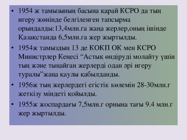 1954 ж тамызының басына қарай КСРО да тың игеру жөнінде белгіленген тапсырма орындалды: 13,4 млн.га жаңа жерлер,оның ішінде Қазақстанда 6,5 млн.га жер жыртылды. 1954 ж тамыздың 13 де КОКП ОК мен КСРО Министрлер Кеңесі “Астық өндіруді молайту үшін тың және тыңайган жерлерді одан әрі игеру туралы”жаңа қаулы қабылданды. 1956 ж тың жерлердегі егістік көлемін 28-30 млн.г жеткізу міндеті қойылды. 1955 ж жоспардағы 7,5 млн.г орнына тағы 9.4 млн.г жер жыртылды.