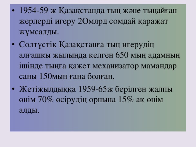 1954-59 ж Қазақстанда тың және тыңайған жерлерді игеру 2 Омлрд сомдай қаражат жұмсалды. Солтүстік Қазақстанға тың игерудің алғашқы жылында келген 650 мың адамның ішінде тыңға қажет механизатор мамандар саны 150 мың ғана болған. Жетіжылдыққа 1959-65ж берілген жалпы өнім 70% өсірудің орнына 15% ақ өнім алды.