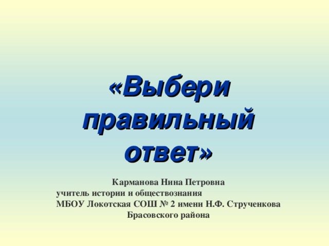 «Выбери правильный ответ» Карманова Нина Петровна  учитель истории и обществознания МБОУ Локотская СОШ № 2 имени Н.Ф. Струченкова Брасовского района