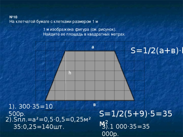№ 10 На клетчатой бумаге с клетками размером 1 м 1 м изображена фигура (см. рисунок). Найдите ее площадь в квадратных метрах . a S=1/2(а+в) ·h h в 1). 300 ·35=10 500р . S=1/2(5+9) ·5=35м² 2).Sпл.=а ²=0,5·0,5=0,25м²  35:0,25=140шт. 3).1 000 ·35=35 000р.