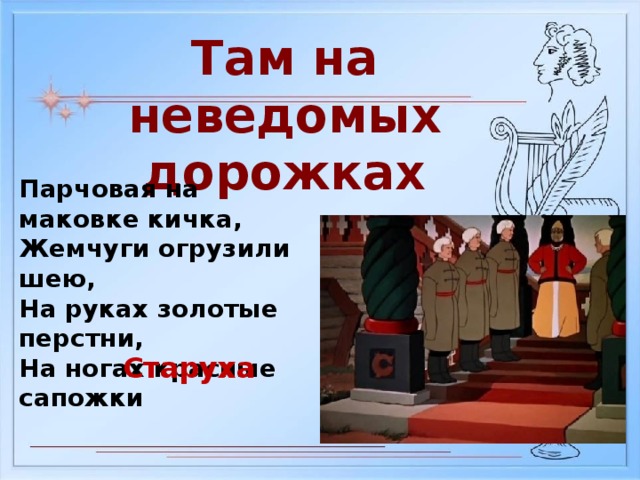 Там на неведомых дорожках Парчовая на маковке кичка, Жемчуги огрузили шею, На руках золотые перстни, На ногах красные сапожки Старуха