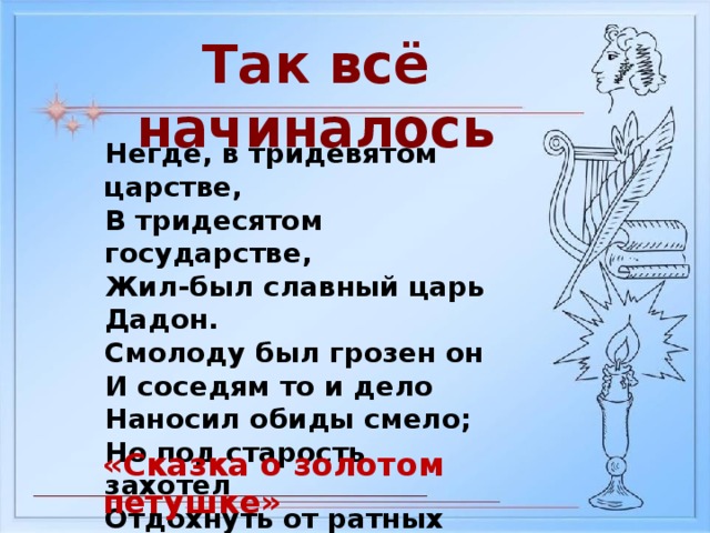 Так всё начиналось Негде, в тридевятом царстве, В тридесятом государстве, Жил-был славный царь Дадон. Смолоду был грозен он И соседям то и дело Наносил обиды смело; Но под старость захотел Отдохнуть от ратных дел И покой себе устроить. «Сказка о золотом петушке»