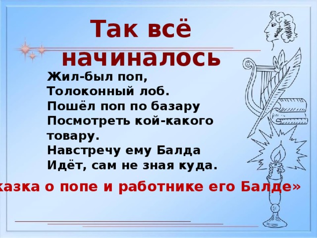 Так всё начиналось Жил-был поп, Толоконный лоб. Пошёл поп по базару Посмотреть кой-какого товару. Навстречу ему Балда Идёт, сам не зная куда. «Сказка о попе и работнике его Балде»