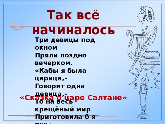 Так всё начиналось Три девицы под окном Пряли поздно вечерком. «Кабы я была царица,- Говорит одна девица,- То на весь крещёный мир Приготовила б я пир» «Сказка о царе Салтане»