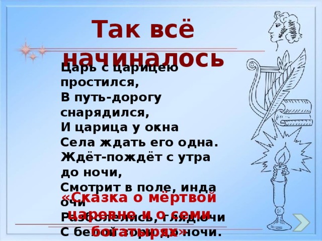 Так всё начиналось Царь с царицею простился, В путь-дорогу снарядился, И царица у окна Села ждать его одна. Ждёт-пождёт с утра до ночи, Смотрит в поле, инда очи Разболелись, глядючи С белой зори до ночи. «Сказка о мёртвой царевне и о семи богатырях»