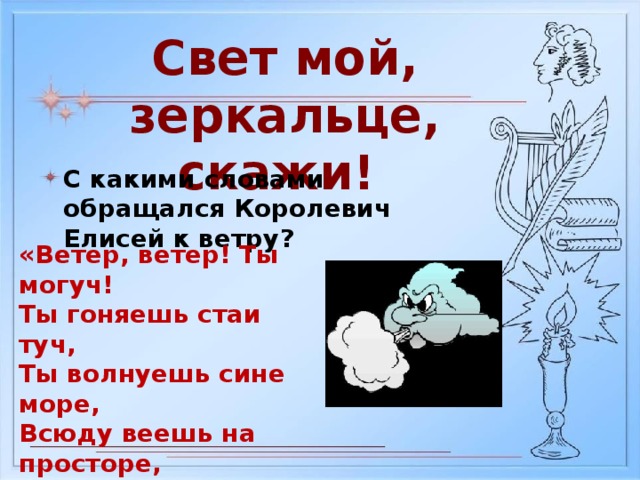 Свет мой, зеркальце, скажи! С какими словами обращался Королевич Елисей к ветру? «Ветер, ветер! Ты могуч! Ты гоняешь стаи туч, Ты волнуешь сине море, Всюду веешь на просторе, Не боишься никого, Кроме бога одного»