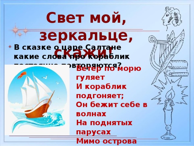 Свет мой, зеркальце, скажи! В сказке о царе Салтане какие слова про кораблик постоянно повторяются? Ветер по морю гуляет И кораблик подгоняет; Он бежит себе в волнах На поднятых парусах Мимо острова крутого, Мимо города большого: Пушки с пристани палят, Кораблю пристать велят.