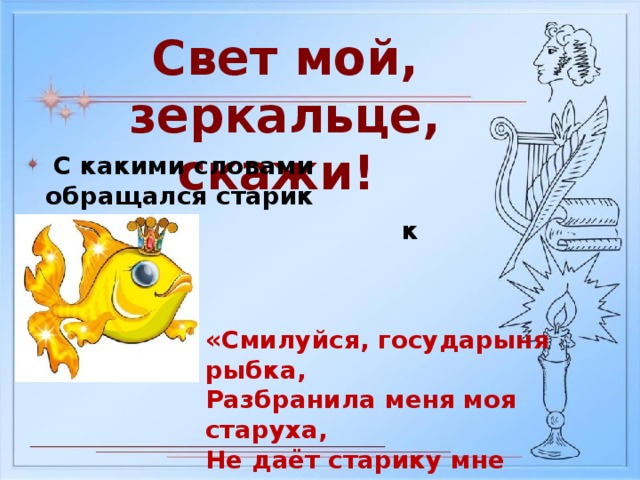 Свет мой, зеркальце, скажи!  С какими словами обращался старик  к рыбке? «Смилуйся, государыня рыбка, Разбранила меня моя старуха, Не даёт старику мне покою…»