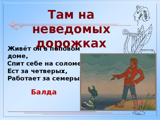 Там на неведомых дорожках Живёт он в поповом доме, Спит себе на соломе, Ест за четверых, Работает за семерых Балда