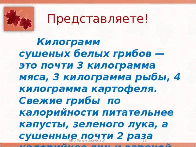 Представляете!  Килограмм сушеных белых грибов — это почти 3 килограмма мяса, 3 килограмма рыбы, 4 килограмма картофеля. Свежие грибы по калорийности питательнее капусты, зеленого лука, а сушенные почти 2 раза калорийнее яиц и вареной колбасы . http://www.deti-66.ru/