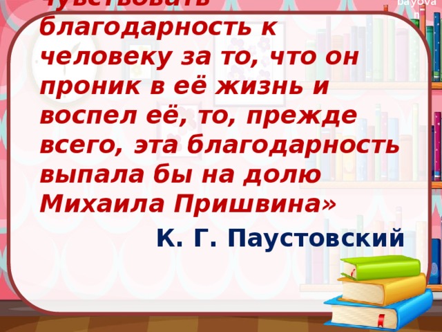 «Если бы природа могла чувствовать благодарность к человеку за то, что он проник в её жизнь и воспел её, то, прежде всего, эта благодарность выпала бы на долю Михаила Пришвина» К. Г. Паустовский