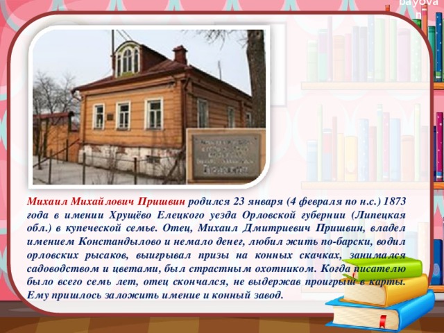 Михаил Михайлович Пришвин  родился 23 января (4 февраля по н.с.) 1873 года в имении Хрущёво Елецкого уезда Орловской губернии (Липецкая обл.) в купеческой семье. Отец, Михаил Дмитриевич Пришвин, владел имением Констандылово и немало денег, любил жить по-барски, водил орловских рысаков, выигрывал призы на конных скачках, занимался садоводством и цветами, был страстным охотником. Когда писателю было всего семь лет, отец скончался, не выдержав проигрыш в карты. Ему пришлось заложить имение и конный завод.