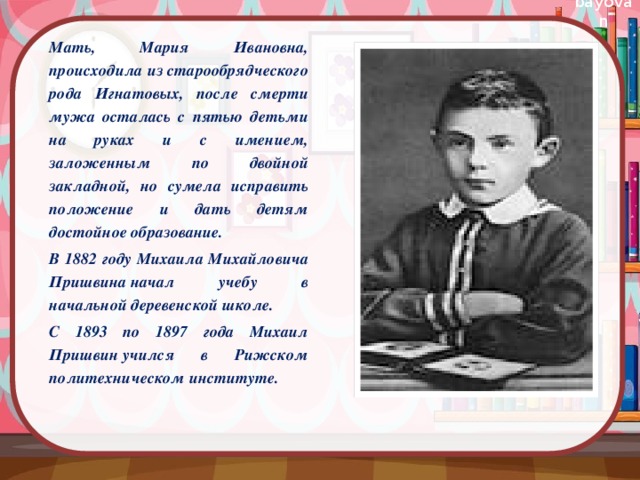 Мать, Мария Ивановна, происходила из старообрядческого рода Игнатовых, после смерти мужа осталась с пятью детьми на руках и с имением, заложенным по двойной закладной, но сумела исправить положение и дать детям достойное образование. В 1882 году Михаила Михайловича Пришвина начал учебу в начальной деревенской школе. С 1893 по 1897 года Михаил Пришвин учился в Рижском политехническом институте.