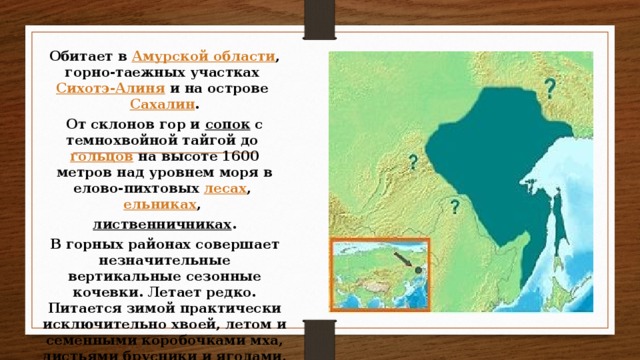 Обитает в  Амурской области , горно-таежных участках  Сихотэ-Алиня  и на острове  Сахалин . От склонов гор и  сопок  с темнохвойной тайгой до  гольцов  на высоте 1600 метров над уровнем моря в елово-пихтовых  лесах ,  ельниках ,  лиственничниках . В горных районах совершает незначительные вертикальные сезонные кочевки. Летает редко. Питается зимой практически исключительно хвоей, летом и семенными коробочками мха, листьями брусники и ягодами, иногда — насекомыми.