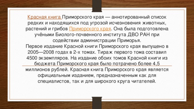 Красная книга Приморского края — аннотированный список редких и находящихся под угрозой исчезновения животных, растений и грибов  Приморского края . Она была подготовлена учёными Биолого-почвенного института ДВО РАН при содействии администрации Приморья.  Первое издание Красной книги Приморского края выпущено в 2005—2008 годах в 2-х томах. Тираж первого тома составил 4500 экземпляров. На издание обоих томов Красной книги из бюджета Приморского края было потрачено более 4,5 миллионов рублей. Красная книга Приморского края является официальным изданием, предназначенным как для специалистов, так и для широкого круга читателей.