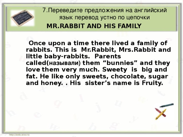 7. Переведите предложения на английский язык перевод устно по цепочки  MR.RABBIT AND HIS FAMILY  Once upon a time there lived a family of rabbits. This is Mr.Rabbit, Mrs.Rabbit and little baby-rabbits. Parents called( называли) them “bunnies” and they love  them very much. Sweety is big and fat. He like only sweets, chocolate, sugar and honey. . His sister’s name is Fruity.  Once upon a time there lived a family of rabbits. This is Mr.Rabbit, Mrs.Rabbit and little baby-rabbits. Parents called( называли) them “bunnies” and they love  them very much. Sweety is big and fat. He like only sweets, chocolate, sugar and honey. . His sister’s name is Fruity.