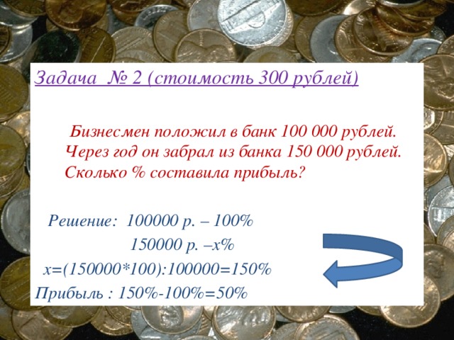 Задача № 2 (стоимость 300 рублей)   Бизнесмен положил в банк 100 000 рублей. Через год он забрал из банка 150 000 рублей. Сколько % составила прибыль?    Решение: 100000 р. – 100%  150000 р. –х%  х=(150000*100):100000=150% Прибыль : 150%-100%=50%  50 1 100 1 150 2 3 1 2 2 3 4 3 5 4 4 5 6 6