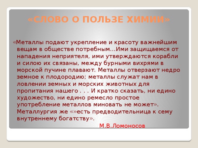 «Слово о пользе химии»   «Металлы подают укрепление и красоту важнейшим вещам в обществе потребным…Ими защищаемся от нападения неприятеля, ими утверждаются корабли и силою их связаны, между бурными вихрями в морской пучине плавают. Металлы отверзают недро земное к плодородию; металлы служат нам в ловлении земных и морских животных для пропитания нашего . . . И кратко сказать, ни едино художество, ни едино ремесло простое употребление металлов миновать не может». Металлургия же «»есть предводительница к сему внутреннему богатству».  М.В.Ломоносов